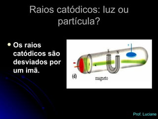 Os raios catódicos são desviados por um imã. Raios catódicos: luz ou partícula? Prof. Luciane 