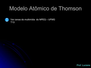 Modelo Atômico de Thomson Ver cenas do multimídia  do NPEQ – UFMG T13 Prof. Luciane 
