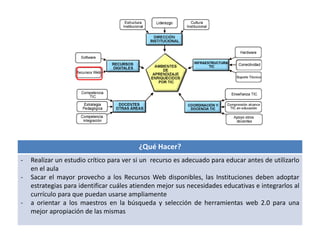 ¿Qué Hacer? 
- Realizar un estudio crítico para ver si un recurso es adecuado para educar antes de utilizarlo 
en el aula 
- Sacar el mayor provecho a los Recursos Web disponibles, las Instituciones deben adoptar 
estrategias para identificar cuáles atienden mejor sus necesidades educativas e integrarlos al 
currículo para que puedan usarse ampliamente 
- a orientar a los maestros en la búsqueda y selección de herramientas web 2.0 para una 
mejor apropiación de las mismas 
 