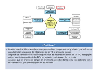 ¿Qué Hacer? 
- Enseñar que los líderes escolares comprendan bien la oportunidad y el reto que enfrentan 
cuando inician un proceso de integración de las TIC al ambiente escolar 
- asegurar los tiempos necesarios de capacitación de docentes en el uso de las TIC, pedagogías 
activas y en la integración de las TIC a las materias tradicionales del currículo. 
- Asegurar que los profesores pongan en practica lo aprendido tanto en su vida cotidiana como 
en la enseñanza y el aprendizaje de los estudiantes 
 