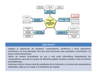 ¿Qué Hacer? 
- Asegura la adquisición de hardware, computadores, periféricos y otros dispositivos 
electrónicos. Se muy adecuada, Para que estas decisiones sean acertadas y contribuyan a la 
buena marcha del proceso 
- Ubicar de manera centralizada, en una o más aulas informáticas (laboratorios) los 
computadores, para que los grupos de diferentes grados escolares accedan a ella en horarios 
preestablecidos. 
- relacionar entre el número total de estudiantes de la Institución y el número de computadores 
disponibles, debe ser no mayor a 5 estudiantes por equipo. 
 