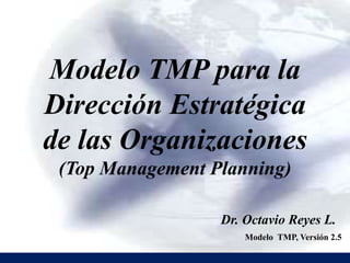 Modelo TMP para la
Dirección Estratégica
de las Organizaciones
(Top Management Planning)
Dr. Octavio Reyes L.
Modelo TMP, Versión 2.5
 