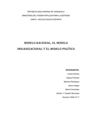 REPÚBLICA BOLIVARIANA DE VENEZUELA

  MINISTERIO DEL PODER POPULAR PARA LA DEFENSA

         UNEFA - NÚCLEO NUEVA ESPARTA




    Modelo racional, el modelo
organizacional y el modelo político




                                           INTEGRANTES:

                                             Carlos Gómez

                                            Yajainy Peinado

                                         Mariana Rodríguez

                                              Jesús Vargas

                                           María Fernández

                                 Admón. Y Gestión Municipal

                                        Sección 74409 -01 T
 