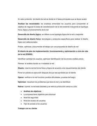 En este contenido de diseño de red se divide en 4 fases principales que se llevan acabo

Analizar las necesidades: los analistas entrevistan los usuarios para comprender al
objetivo de negociar la tarea de caracterización de la red existente incluyendo la topología
física, lógica y funcionamiento de la red

Desarrollo de diseño lógico: se refiere a una topología lógica de la red o mejorada

Desarrollo de diseño físico: tecnologías y productos específicos para realizar el diseño
lógico son seleccionados

Probar, optimizar y documentar el trabajo con una propuesta de diseño de red

El diseño de plan de implementación, funcionamiento y optimización o ciclo de vida
de la red (PDIOO)

Identificar cantidad de usuarios, optimizar identificación de los errores análisis previo

Planear: el análisis donde va ir instalada la red

Diseño: crear la red de forma física y lógica de acuerdo a los requerimientos del cliente

Poner en práctica la ejecución después de que sea aprobado por el cliente

Operar: verificar si la red funciona (analiza dificultades, pruebas de fuego)

Optimizar: resuelven los problemas que tiene la red y se identifican

Retirar: cuando la red está obsoleta y se retira la producción vence su ciclo

       Análisis de objetivos:
       La empresa tiene objetivos para alcanzar
       Nivel de seguridad
       Nivel de acceso de usuarios
       Tipo de acceso a los usuarios

Trabajar con su cliente
 