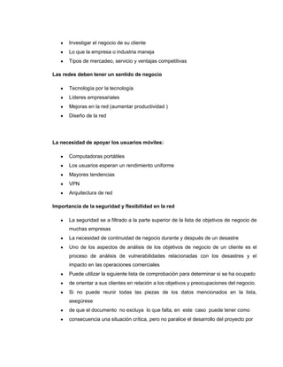 Investigar el negocio de su cliente
       Lo que la empresa o industria maneja
       Tipos de mercadeo, servicio y ventajas competitivas

Las redes deben tener un sentido de negocio

       Tecnología por la tecnología
       Líderes empresariales
       Mejoras en la red (aumentar productividad )
       Diseño de la red




La necesidad de apoyar los usuarios móviles:

       Computadoras portátiles
       Los usuarios esperan un rendimiento uniforme
       Mayores tendencias
       VPN
       Arquitectura de red

Importancia de la seguridad y flexibilidad en la red

       La seguridad se a filtrado a la parte superior de la lista de objetivos de negocio de
       muchas empresas
       La necesidad de continuidad de negocio durante y después de un desastre
       Uno de los aspectos de análisis de los objetivos de negocio de un cliente es el
       proceso de análisis de vulnerabilidades relacionadas con los desastres y el
       impacto en las operaciones comerciales
       Puede utilizar la siguiente lista de comprobación para determinar si se ha ocupado
       de orientar a sus clientes en relación a los objetivos y preocupaciones del negocio.
       Si no puede reunir todas las piezas de los datos mencionados en la lista,
       asegúrese
       de que el documento no excluya lo que falta, en este caso puede tener como
       consecuencia una situación crítica, pero no paralice el desarrollo del proyecto por
 