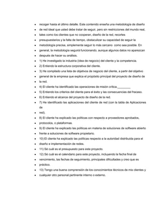 recoger hasta el último detalle. Este contenido enseña una metodología de diseño
de red ideal que usted debe tratar de seguir, pero sin restricciones del mundo real,
tales como los clientes que no cooperan, diseño de la red, recortes
presupuestarios y la falta de tiempo, obstaculizar su capacidad de seguir la
metodología precisa, simplemente seguir lo más cercano como sea posible. En
general, la metodología seguirá funcionando, aunque algunos datos no aparezcan
después de hacer su análisis.
1) He investigado la industria (idea de negocio) del cliente y la competencia.
2) Entiendo la estructura corporativa del cliente.
3) He compilado una lista de objetivos de negocio del cliente, a partir del objetivo
general de la empresa que explica el propósito principal del proyecto de diseño de
la red.
4) El cliente ha identificado las operaciones de misión crítica.________
5) Entiendo los criterios del cliente para el éxito y las consecuencias del fracaso.
6) Entiendo el alcance del proyecto de diseño de la red.
7) He identificado las aplicaciones del cliente de red (con la tabla de Aplicaciones
de
red).
8) El cliente ha explicado las políticas con respecto a proveedores aprobados,
protocolos, o plataformas.
9) El cliente ha explicado las políticas en materia de soluciones de software abierto
frente a soluciones de software propietario.
10) El cliente ha explicado las políticas respecto a la autoridad distribuida para el
diseño e implementación de redes.
11) Sé cuál es el presupuesto para este proyecto.
12) Sé cuál es el calendario para este proyecto, incluyendo la fecha final de
vencimiento, las fechas de seguimiento, principales dificultades y creo que es
práctico.
13) Tengo una buena comprensión de los conocimientos técnicos de mis clientes y
cualquier otro personal pertinente interno o externo.
 