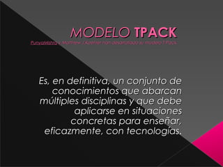 MODELO TPACK

PunyaMishra y Matthew J.Koehler han desarrollado su modelo T-Pack

 Es, en definitiva, un conjunto de
conocimientos que abarcan
múltiples disciplinas y que debe
aplicarse en situaciones
concretas para enseñar,
eficazmente, con tecnologías.
tecnologías

 