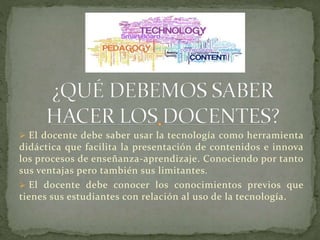  El docente debe saber usar la tecnología como herramienta

didáctica que facilita la presentación de contenidos e innova
los procesos de enseñanza-aprendizaje. Conociendo por tanto
sus ventajas pero también sus limitantes.
 El docente debe conocer los conocimientos previos que
tienes sus estudiantes con relación al uso de la tecnología.

 