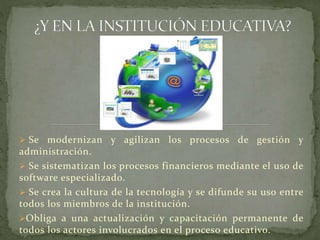  Se

modernizan y agilizan los procesos de gestión y
administración.
 Se sistematizan los procesos financieros mediante el uso de
software especializado.
 Se crea la cultura de la tecnología y se difunde su uso entre
todos los miembros de la institución.
Obliga a una actualización y capacitación permanente de
todos los actores involucrados en el proceso educativo.

 