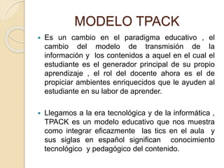 MODELO TPACK
 Es un cambio en el paradigma educativo , el
cambio del modelo de transmisión de la
información y los contenidos a aquel en el cual el
estudiante es el generador principal de su propio
aprendizaje , el rol del docente ahora es el de
propiciar ambientes enriquecidos que le ayuden al
estudiante en su labor de aprender.
 Llegamos a la era tecnológica y de la informática ,
TPACK es un modelo educativo que nos muestra
como integrar eficazmente las tics en el aula y
sus siglas en español significan conocimiento
tecnológico y pedagógico del contenido.
 