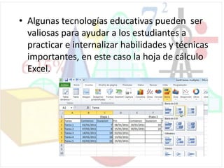 • Algunas tecnologías educativas pueden ser
valiosas para ayudar a los estudiantes a
practicar e internalizar habilidades y técnicas
importantes, en este caso la hoja de cálculo
Excel.
 