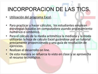 INCORPORACION DE LAS TICS.
• Utilización del programa Excel.
• Para practicar y hacer cálculos, los estudiantes emplean
estrategias basadas en computadora usando procesamiento
numérico o simbólico.
• Para el cálculo de la media aritmética la mediana y la moda
utilizarán la hoja de calculo Excel guiándose por un tutorial
previamente proporcionado y una guía de resolución de
ejercicios.
• Realizan el desarrollo on line.
• De esta manera se refuerza lo visto en clase y se aprovecha
el recurso tecnológico.
 