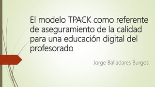 El modelo TPACK como referente
de aseguramiento de la calidad
para una educación digital del
profesorado
Jorge Balladares ...
