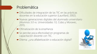 Problemática
 Dificultades de integración de las TIC en las prácticas
docentes en la educación superior (Laurillard, 2002...