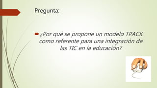 Pregunta:
¿Por qué se propone un modelo TPACK
como referente para una integración de
las TIC en la educación?
 