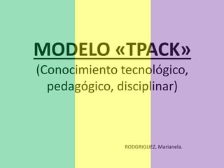 MODELO «TPACK»
(Conocimiento tecnológico,
pedagógico, disciplinar)
RODGRIGUEZ, Marianela.
 