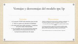 Ventajas y desventajas del modelo tpc/ip
Ventajas Desventajas
• 1. El conjunto TCP/IP esta diseñado para enrutar
• 2. Tiene un grado muy elevado de fiabilidad.
• 3. Es adecuado para redes grandes y2 medianas,
asi como redes empresariales
• 4. Es compatible con las herramientas estandar
para analizar el funcionamiento de la red.
• 5.proporciona abstraccion de capas.
• modelo no distingue bien entre servicios, interfaces y protocolos,2 lo
cual afecta al diseño de nuevas tecnologías en base a TCP/IP.
• 2. Es mas dificil de configurar y mantener a pesar de tener menos
capas.
• 3. Es algo mas lento en redes con un volumen de trafico medio
bajo,4 puede ser mas rapido en redes con un volumen de trafico
grande donde haya que enrutar un gran numero de tramas.
• 4.Peor rendimiento para uso en servidores de fichero e impresión
 