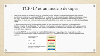 TCP/IP es un modelo de capas
• Para poder aplicar el modelo TCP/IP en cualquier equipo, es decir, independientemente del sistema
operativo, el sistema de protocolos TCP/IP se ha dividido en diversos módulos. Cada uno de éstos realiza
una tarea específica. Además, estos módulos realizan sus tareas uno después del otro en un orden
específico, es decir que existe un sistema estratificado. Ésta es la razón por la cual se habla de modelo de
capas.
El término capa se utiliza para reflejar el hecho de que los datos que viajan por la red atraviesan
distintos niveles de protocolos. Por lo tanto, cada capa procesa sucesivamente los datos (paquetes de
información) que circulan por la red, les agrega un elemento de información (llamado encabezado) y los
envía a la capa siguiente.
El modelo TCP/IP es muy similar al modelo OSI (modelo de 7 capas) que fue desarrollado por la
Organización Internacional para la Estandarización (ISO) para estandarizar las comunicaciones entre
equipos.
 