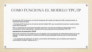 COMO FUNCIONA EL MODELO TPC/IP
• El protocolo TCP, funciona en el nivel de transporte del modelo de referencia OSI, proporcionando un
transporte fiable de datos.
• – El protocolo IP, funciona en el nivel de red del modelo OSI, que nos permite encaminar nuestros datos
hacia otras maquinas.
• Pero un protocolo de comunicaciones debe solucionar una serie de problemas relacionados con la
comunicación entre ordenadores , además de los que proporciona los protocolos TCP e IP .
• Arquitectura de protocolos TCP/IP
• Para poder solucionar los problemas que van ligados a la comunicación de ordenadores dentro de la red
Internet , se tienen que tener en cuenta una serie de particularidades sobre las que ha sido diseñada
TCP/IP:
• – Los programas de aplicación no tienen conocimiento del hardware que se utilizara para realizar la
comunicación (módem, tarjeta de red…)
 