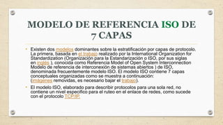 MODELO DE REFERENCIA ISO DE
7 CAPAS
• Existen dos modelos dominantes sobre la estratificación por capas de protocolo.
La primera, basada en el trabajo realizado por la International Organization for
Standardization (Organización para la Estandarización o ISO, por sus siglas
en inglés ), conocida como Referencia Model of Open System Interconnection
Modelo de referencia de interconexión de sistemas abiertos ) de ISO,
denominada frecuentemente modelo ISO. El modelo ISO contiene 7 capas
conceptuales organizadas como se muestra a continuación:
(imágenes removidas, es necesario bajar el trabajo).
• El modelo ISO, elaborado para describir protocolos para una sola red, no
contiene un nivel especifico para el ruteo en el enlace de redes, como sucede
con el protocolo TCP/IP.
 