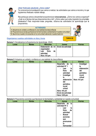 ¡Hola! Estimado estudiante ¿Cómo estás?
Ya conocemos la investigación que vamos a realizar, las actividades que vamos a recorrer y lo que
lograremos finalizado nuestro trabajo.
Recuerdaque vamos a desarrollarla experienciaen cincosemanas. ¿Cómo nos vamos a organizar?
¿Cuál es el tiempo del que disponemos día a día? ¿Cómo saber que estoy logrando los propósitos
planteados? Para responder estas preguntas, observa las actividades de aprendizaje que te
proponemos.
ACTIVIDADES
1. Actuamos en unidad yconfianza en una realidad de desconfianza
2. Proponemosaccionesquefavorecenlahermandadysolidaridadennuestracomunidad
3. Asumimos nuestro rol actuante en la comunidad valorando nuestra tradición
Organizamos nuestras actividades en días y horas
Semana 1: Socializamos la Experiencia de Aprendizaje. (EdA)
Lunes Martes Miércoles Jueves Viernes
Elaboración de mi
organizador
Leer ficha de
actividad
Hora: 4-5 pm
Envió de actividad
Semana 2: Actuamos en unidad y confianza en una realidad de desconfianza
Lunes Martes Miércoles Jueves Viernes
Desarrollo de la
actividad N° 1
- Leer la
ficha de
actividad
- Investigar
la
elaboración
del
periódico
mural
virtual
Hora: 4-6 pm
Envió de actividad
Hora: 5:30 pm
- Investigar
la
elaboración
del
periódico
mural
virtual
Hora: 4-5 pm
Semana 3: Proponemos acciones que favorecen la hermandad y solidaridad en nuestra comunidad
Lunes Martes Miércoles Jueves Viernes
Desarrollo de la
actividad N° 2
- Leer la
ficha de
actividad
- Buscar
acciones
que
promuevan
la
hermandad
TAREA 02
 