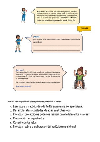 Haz una lista de propósitos que te plantearías para iniciar tu trabajo.
1. Leer todas las actividades de la 4ta experiencia de aprendizaje.
2. Desarrollará las actividades dejadas en el classroon
3. Investigar qué acciones podemos realizar para fortalecer los valores
4. Elaboración del organizador
5. Cumplir con los retos
6. Investigar sobre la elaboración del periódico mural virtual
¡Muy bien! Ahora que nos hemos organizado, debemos
tomar en cuenta en nuestra planificaciónlos recursos para
desarrollar adecuadamente las actividades. En ese sentido,
toma en cuenta los aplicativos: SmartOffice, Mindomo,
Pintura de bolsillo dibujar y editar, Quik, Dolby On.
¡Muy bien!
Hemos planificado el horario en el que realizaremos nuestras
actividades.Logramosreconocerlaimportanciadelportafolio yla
consideración de contar con los recursos TIC que se encuentran
en nuestra tableta.
Contodoesto, estamoslistosparainiciarconnuestrasactividades.
¡Nos vemos pronto!
¡Ahora! :
Escribe cual será tu compromiso enestacuarta experienciade
aprendizaje
___________________________________________________
___________________________________________________
___________________________________________________
_
TAREA 03
 