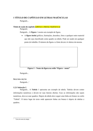 1 TÍTULO DE CAPÍTULO EM LETRAS MAIÚSCULAS
           Parágrafo...


Título de seção do capítulo (APENAS A INICIAL MAIÚSCULA)
        Parágrafo:
           Parágrafo... A Figura 1 mostra um exemplo de figura.
              •    A figura inclui gráficos, ilustrações, desenhos, fotos e qualquer outro material
                   que não seja classificado como quadro ou tabela. Pode ser usado em qualquer
                   ponto do trabalho. O número da figura e a fonte devem vir abaixo da mesma.




                        Figura 1 – Nome da figura no estilo “Figura – nome”

           Parágrafo...


SEGUNDA SEÇÃO
           Parágrafo...1

1.2.1 Subseção 1
        Parágrafo... A Tabela 1 apresenta um exemplo de tabela. Tabelas devem conter
informações numéricas e devem ter suas laterais abertas. Caso as informações não sejam
numéricas, deve-se usar quadros. Depois da tabela deve seguir uma linha em branco no estilo
“Tabela”. O único lugar do texto onde aparecem linhas em branco é depois de tabelas e
quadros.




1
    Texto da nota de rodapé.
 