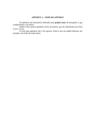 APÊNDICE A – NOME DO APÊNDICE

         Os apêndices são documentos elaborados pelo próprio autor da monografia, e que
complementam a sua leitura.
         Podem existir quantos apêndices forem necessários, que são identificados por letras
A, B, C, D, etc.
         O estilo para apêndices não é tão rigoroso. Pode-se usar um padrão diferente, por
exemplo, com fontes de corpo menor.
 