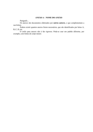 ANEXO A – NOME DO ANEXO
          Parágrafo...
          Os anexos são documentos elaborados por outros autores, e que complementam a
sua leitura.
          Podem existir quantos anexos forem necessários, que são identificados por letras A,
B, C, D, etc.
          O estilo para anexos não é tão rigoroso. Pode-se usar um padrão diferente, por
exemplo, com fontes de corpo menor.
 