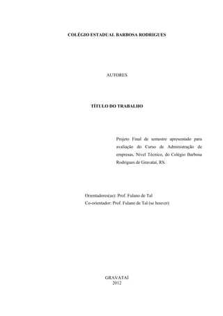 2
                                                             Digit

COLÉGIO ESTADUAL BARBOSA RODRIGUES




                AUTORES




        TÍTULO DO TRABALHO




                      Projeto Final de semestre apresentado para
                      avaliação do Curso de Administração de
                      empresas, Nível Técnico, do Colégio Barbosa
                      Rodrigues de Gravataí, RS.




     Orientadores(as): Prof. Fulano de Tal
     Co-orientador: Prof. Fulano de Tal (se houver)




                GRAVATAÍ                                      Digit
                  2012
 