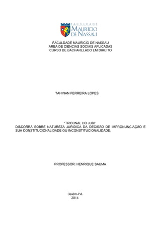 FACULDADE MAURÍCIO DE NASSAU
ÁREA DE CIÊNCIAS SOCIAIS APLICADAS
CURSO DE BACHARELADO EM DIREITO
TAHINAN FERREIRA LOPES
“TRIBUNAL DO JURI”
DISCORRA SOBRE NATUREZA JURIDICA DA DECISÃO DE IMPRONUNCIAÇÃO E
SUA CONSTITUCIONALIDADE OU INCONSTITUCIONALIDADE.
PROFESSOR: HENRIQUE SAUMA
Belém-PA
2014
 