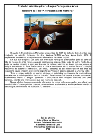 Trabalho Interdisciplinar – Língua Portuguesa e Artes
Releitura da Tela “A Persistência da Memória”
O quadro A Persistência da Memória é uma pintura de 1931 de Salvador Dalí. A pintura está
localizada na coleção do Museu de Arte Moderna (MoMA) de Nova Iorque desde 1934. É
amplamente reconhecida e frequentemente referenciada na cultura popular.
Em sua auto-biografia, Dalí conta que levou duas horas para pintar grande parte da obra (do
total de menos de cinco horas), enquanto esperava sua esposa, Gala, voltar do teatro. Neste dia, o
pintor se sentira cansado e com uma leve dor de cabeça, não indo ao teatro com sua esposa e
amigos. Ao retornar do filme, Dalí mostrou a obra a sua esposa, vendo em sua face a "contração
inequívoca de espanto e admiração". Ele então, perguntou se ela achava que em três anos ela
esqueceria aquela imagem, tendo como resposta que "ninguém poderia esquecê-lá uma vez vista".
“Toda a minha ambição no campo pictórico é materializar as imagens da irracionalidade
concreta com a mais imperialista fúria da precisão”. Esta frase de Dalí resume a pintura em questão;
os elementos irreais – relógios derretidos – misturam-se com imagens familiares aos olhos
humanos, criando uma impressão de que eles realmente estão ali.
Nossa releitura buscou acrescentar elementos da nossa cultura ao quadro, sem alterar seu
sentido inicial. Como é possível observar, acrescentamos equipamentos atuais que fazem referência
a tecnologia predominante na atualidade. O ambiente .......................................................
Ísis de Oliveira
João e Maria de Almeida
Neymar Felisberto Alessandro
Clementina Dilmécia Carli
Umdoistrês de Oliveira Sousa
3º10
 