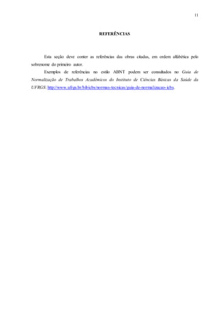 11
REFERÊNCIAS
Esta seção deve conter as referências das obras citadas, em ordem alfabética pelo
sobrenome do primeiro autor.
Exemplos de referências no estilo ABNT podem ser consultados no Guia de
Normalização de Trabalhos Acadêmicos do Instituto de Ciências Básicas da Saúde da
UFRGS: http://www.ufrgs.br/bibicbs/normas-tecnicas/guia-de-normalizacao-icbs.
 