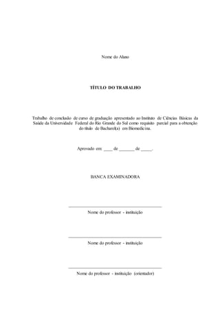 Nome do Aluno
TÍTULO DO TRABALHO
Trabalho de conclusão de curso de graduação apresentado ao Instituto de Ciências Básicas da
Saúde da Universidade Federal do Rio Grande do Sul como requisito parcial para a obtenção
do título de Bacharel(a) em Biomedicina.
Aprovado em: ____ de _______ de _____.
BANCA EXAMINADORA
__________________________________________
Nome do professor - instituição
__________________________________________
Nome do professor - instituição
__________________________________________
Nome do professor - instituição (orientador)
 