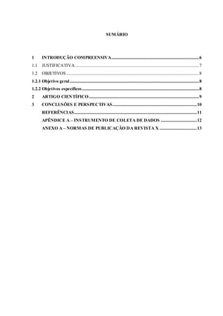 SUMÁRIO
1 INTRODUÇÃO COMPREENSIVA..............................................................................6
1.1 JUSTIFICATIVA ..............................................................................................................7
1.2 OBJETIVOS......................................................................................................................8
1.2.1 Objetivo geral...................................................................................................................8
1.2.2 Objetivos específicos........................................................................................................8
2 ARTIGO CIENTÍFICO..................................................................................................9
3 CONCLUSÕES E PERSPECTIVAS...........................................................................10
REFERÊNCIAS.............................................................................................................11
APÊNDICE A – INSTRUMENTO DE COLETA DE DADOS ................................12
ANEXO A – NORMAS DE PUBLICAÇÃO DA REVISTA X .................................13
 