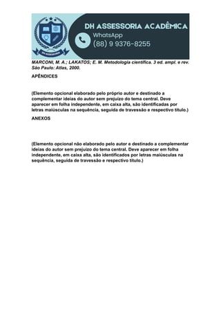 MARCONI, M. A.; LAKATOS; E. M. Metodologia científica. 3 ed. ampl. e rev.
São Paulo: Atlas, 2000.
APÊNDICES
(Elemento opcional elaborado pelo próprio autor e destinado a
complementar ideias do autor sem prejuízo do tema central. Deve
aparecer em folha independente, em caixa alta, são identificadas por
letras maiúsculas na sequência, seguida de travessão e respectivo título.)
ANEXOS
(Elemento opcional não elaborado pelo autor e destinado a complementar
ideias do autor sem prejuízo do tema central. Deve aparecer em folha
independente, em caixa alta, são identificados por letras maiúsculas na
sequência, seguida de travessão e respectivo título.)
 