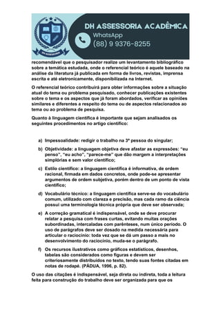 recomendável que o pesquisador realize um levantamento bibliográfico
sobre a temática estudada, onde o referencial teórico é aquele baseado na
análise da literatura já publicada em forma de livros, revistas, imprensa
escrita e até eletronicamente, disponibilizada na Internet.
O referencial teórico contribuirá para obter informações sobre a situação
atual do tema ou problema pesquisado, conhecer publicações existentes
sobre o tema e os aspectos que já foram abordados, verificar as opiniões
similares e diferentes a respeito do tema ou de aspectos relacionados ao
tema ou ao problema de pesquisa.
Quanto à linguagem científica é importante que sejam analisados os
seguintes procedimentos no artigo científico:
a) Impessoalidade: redigir o trabalho na 3ª pessoa do singular;
b) Objetividade: a linguagem objetiva deve afastar as expressões: “eu
penso”, “eu acho”, “parece-me” que dão margem a interpretações
simplórias e sem valor científico;
c) Estilo científico: a linguagem científica é informativa, de ordem
racional, firmada em dados concretos, onde pode-se apresentar
argumentos de ordem subjetiva, porém dentro de um ponto de vista
científico;
d) Vocabulário técnico: a linguagem científica serve-se do vocabulário
comum, utilizado com clareza e precisão, mas cada ramo da ciência
possui uma terminologia técnica própria que deve ser observada;
e) A correção gramatical é indispensável, onde se deve procurar
relatar a pesquisa com frases curtas, evitando muitas orações
subordinadas, intercaladas com parênteses, num único período. O
uso de parágrafos deve ser dosado na medida necessária para
articular o raciocínio: toda vez que se dá um passo a mais no
desenvolvimento do raciocínio, muda-se o parágrafo.
f) Os recursos ilustrativos como gráficos estatísticos, desenhos,
tabelas são considerados como figuras e devem ser
criteriosamente distribuídos no texto, tendo suas fontes citadas em
notas de rodapé. (PÁDUA, 1996, p. 82).
O uso das citações é indispensável, seja direta ou indireta, toda a leitura
feita para construção do trabalho deve ser organizada para que os
 
