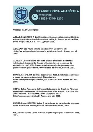 Obedeça à ABNT, exemplos:
ABBAD, G.; ZERBINI, T. Qualificação profissional a distância: ambiente de
estudo e procedimentos de interação – validação de uma escala. Análise,
Porto Alegre, v.19, n.1, p.148-172, jan/jun 2008.
ABRAEAD. São Paulo. Intituto Monitor, 2007. Disponível em:
<http://www.abraead.com.br/ anuario_publicacao.html>. Acesso em: jul.
2009.
ALMEIDA, Onélia Cristina de Souza. Evasão em cursos a distância:
validação de instrumento, fatores influenciadores e cronologia da
desistência. 2007. 177 f. Dissertação (mestrado) – Programa de pós-
graduação em gestão social, Universidade de Brasília, Brasília. 2007.
BRASIL. Lei Nº 9.394, de 20 de dezembro de 1996. Estabelece as diretrizes
e bases para educação nacional. Disponível em:
<http://www.planalto.gov.br/ccivil_03/LEIS/L9394. htm> Acesso em: abr.
2009.
COSTA, Celso. Panorama da Universidade Aberta do Brasil. In: Fórum de
coordenadores do curso piloto de administração. Maceió, 18 a 20 de mar.
2009. Palestra... Maceió: UAB, 2009. Disponível em: <
http://uab.capes.gov.br/atuab> Acesso em: abr. 2009.
FREIRE, Paulo; HORTON, Myles. O caminho se faz caminhando: conversa
sobre educação e mudança social. Petrópolis-RJ: Vozes, 2003.
GIL, Antônio Carlos. Como elaborar projeto de pesquisa. São Paulo: Atlas,
1991.
 