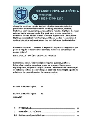 should be explained clearly. Methods - Outline the methodological
procedures with information about the study population, location,
Statistical analysis, sampling, among others. Results - highlight the most
relevant to the intended goals. The work must present quantitative
numerical results, as well as their statistical significance. Conclusions -
Highlight the most relevant findings, additional studies recommended,
and the strengths and weaknesses that may influence the knowledge.
Keywords: keyword 1; keyword 2; keyword 3; keyword 4. (separadas por
ponto e vírgula, todas iniciando com letra minúscula com exceção de
nomes próprio)
LISTA DE ILUSTRAÇÕES/ GRÁFICOS/ FIGURAS
Elemento opcional. São ilustrações: figuras, quadros, gráficos,
fotografias, retratos, desenhos, gravuras, imagens, fluxogramas,
organogramas, esquemas, mapas, plantas. Recomenda-se a elaboração
de listas específicas e separadas para cada tipo de ilustração a partir da
existência de cinco elementos da mesma espécie.
FIGURA 1: título da figura 16
FIGURA 2: título da figura 19
SUMÁRIO
1 INTRODUÇÃO.................................................................................... xx
2 REFERÊNCIAL TEÓRICO................................................................. xx
2.1 Subitem o referencial teórico.......................................................... xx
 