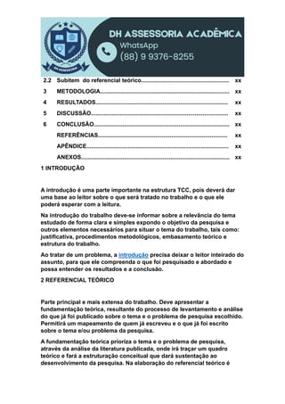 2.2 Subitem do referencial teórico....................................................... xx
3 METODOLOGIA................................................................................. xx
4 RESULTADOS................................................................................... xx
5 DISCUSSÃO...................................................................................... xx
6 CONCLUSÃO..................................................................................... xx
REFERÊNCIAS................................................................................. xx
APÊNDICE......................................................................................... xx
ANEXOS............................................................................................. xx
1 INTRODUÇÃO
A introdução é uma parte importante na estrutura TCC, pois deverá dar
uma base ao leitor sobre o que será tratado no trabalho e o que ele
poderá esperar com a leitura.
Na introdução do trabalho deve-se informar sobre a relevância do tema
estudado de forma clara e simples expondo o objetivo da pesquisa e
outros elementos necessários para situar o tema do trabalho, tais como:
justificativa, procedimentos metodológicos, embasamento teórico e
estrutura do trabalho.
Ao tratar de um problema, a introdução precisa deixar o leitor inteirado do
assunto, para que ele compreenda o que foi pesquisado e abordado e
possa entender os resultados e a conclusão.
2 REFERENCIAL TEÓRICO
Parte principal e mais extensa do trabalho. Deve apresentar a
fundamentação teórica, resultante do processo de levantamento e análise
do que já foi publicado sobre o tema e o problema de pesquisa escolhido.
Permitirá um mapeamento de quem já escreveu e o que já foi escrito
sobre o tema e/ou problema da pesquisa.
A fundamentação teórica prioriza o tema e o problema de pesquisa,
através da análise da literatura publicada, onde irá traçar um quadro
teórico e fará a estruturação conceitual que dará sustentação ao
desenvolvimento da pesquisa. Na elaboração do referencial teórico é
 