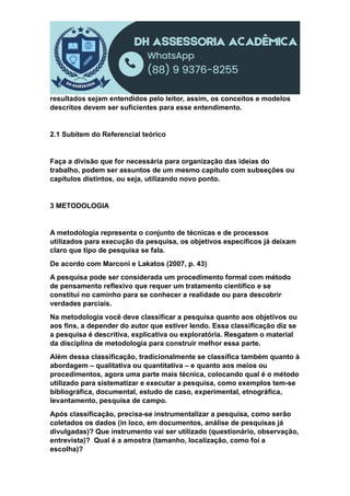 resultados sejam entendidos pelo leitor, assim, os conceitos e modelos
descritos devem ser suficientes para esse entendimento.
2.1 Subitem do Referencial teórico
Faça a divisão que for necessária para organização das ideias do
trabalho, podem ser assuntos de um mesmo capítulo com subseções ou
capítulos distintos, ou seja, utilizando novo ponto.
3 METODOLOGIA
A metodologia representa o conjunto de técnicas e de processos
utilizados para execução da pesquisa, os objetivos específicos já deixam
claro que tipo de pesquisa se fala.
De acordo com Marconi e Lakatos (2007, p. 43)
A pesquisa pode ser considerada um procedimento formal com método
de pensamento reflexivo que requer um tratamento científico e se
constitui no caminho para se conhecer a realidade ou para descobrir
verdades parciais.
Na metodologia você deve classificar a pesquisa quanto aos objetivos ou
aos fins, a depender do autor que estiver lendo. Essa classificação diz se
a pesquisa é descritiva, explicativa ou exploratória. Resgatem o material
da disciplina de metodologia para construir melhor essa parte.
Além dessa classificação, tradicionalmente se classifica também quanto à
abordagem – qualitativa ou quantitativa – e quanto aos meios ou
procedimentos, agora uma parte mais técnica, colocando qual é o método
utilizado para sistematizar e executar a pesquisa, como exemplos tem-se
bibliográfica, documental, estudo de caso, experimental, etnográfica,
levantamento, pesquisa de campo.
Após classificação, precisa-se instrumentalizar a pesquisa, como serão
coletados os dados (in loco, em documentos, análise de pesquisas já
divulgadas)? Que instrumento vai ser utilizado (questionário, observação,
entrevista)? Qual é a amostra (tamanho, localização, como foi a
escolha)?
 
