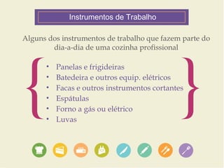 Instrumentos de Trabalho 
Alguns dos instrumentos de trabalho que fazem parte do 
{ dia-a-dia de uma cozinha profissional• Panelas e frigideiras 
• Batedeira e outros equip. elétricos 
} • Facas e outros instrumentos cortantes 
• Espátulas 
• Forno a gás ou elétrico 
• Luvas 
 