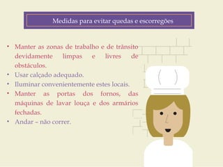 Medidas para evitar quedas e escorregões 
Fatores de Risco 
• Manter as zonas de trabalho e de trânsito 
devidamente limpas e livres de 
obstáculos. 
• Usar calçado adequado. 
• Iluminar convenientemente estes locais. 
• Manter as portas dos fornos, das 
máquinas de lavar louça e dos armários 
fechadas. 
• Andar – não correr. 
Customer Journey 
Geo-location 
(personalized down to the zip code) 
Product Interest 
Price Sensitivity 
Buying History 
 