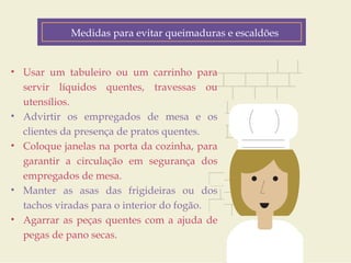 Medidas para evitar queimaduras e escaldões 
Fatores de Risco 
• Usar um tabuleiro ou um carrinho para 
servir líquidos quentes, travessas ou 
utensílios. 
• Advirtir os empregados de mesa e os 
clientes da presença de pratos quentes. 
• Coloque janelas na porta da cozinha, para 
garantir a circulação em segurança dos 
empregados de mesa. 
• Manter as asas das frigideiras ou dos 
tachos viradas para o interior do fogão. 
• Agarrar as peças quentes com a ajuda de 
pegas de pano secas. 
Customer Journey 
Geo-location 
(personalized down to the zip code) 
Product Interest 
Price Sensitivity 
Buying History 
 