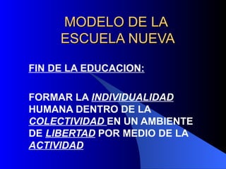 MODELO DE LA
     ESCUELA NUEVA

FIN DE LA EDUCACION:

FORMAR LA INDIVIDUALIDAD
HUMANA DENTRO DE LA
COLECTIVIDAD EN UN AMBIENTE
DE LIBERTAD POR MEDIO DE LA
ACTIVIDAD
 