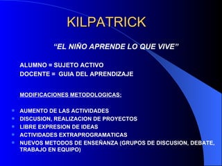 KILPATRICK
             “EL NIÑO APRENDE LO QUE VIVE”

    ALUMNO = SUJETO ACTIVO
    DOCENTE = GUIA DEL APRENDIZAJE


    MODIFICACIONES METODOLOGICAS:

   AUMENTO DE LAS ACTIVIDADES
   DISCUSION, REALIZACION DE PROYECTOS
   LIBRE EXPRESION DE IDEAS
   ACTIVIDADES EXTRAPROGRAMATICAS
   NUEVOS METODOS DE ENSEÑANZA (GRUPOS DE DISCUSION, DEBATE,
    TRABAJO EN EQUIPO)
 