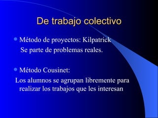 De trabajo colectivo
   Método de proyectos: Kilpatrick
    Se parte de problemas reales.

Método Cousinet:
Los alumnos se agrupan libremente para
 realizar los trabajos que les interesan
 