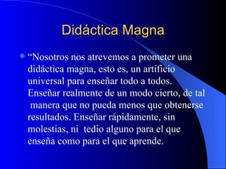 Didáctica Magna
   “Nosotros nos atrevemos a prometer una
    didáctica magna, esto es, un artificio
    universal para enseñar todo a todos.
    Enseñar realmente de un modo cierto, de tal
     manera que no pueda menos que obtenerse
    resultados. Enseñar rápidamente, sin
    molestias, ni tedio alguno para el que
    enseña como para el que aprende.
 