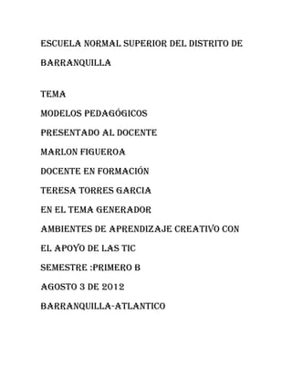 Escuela normal superior del distrito de

barranquilla


tema

modelos pedagógicos

presentado al docente

marlon Figueroa

docente en formación

teresa torres garcia

en el tema generador

ambientes de aprendizaje creativo con

el apoyo de las tic

semestre :primero b

agosto 3 de 2012

barranquilla-atlantico
 