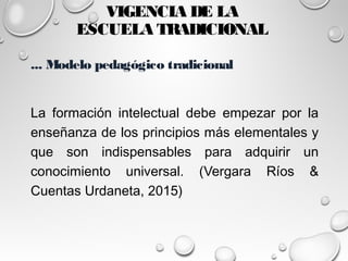 VIGENCIA DE LA
ESCUELA TRADICIONAL
... Modelo pedagógico tradicional
La formación intelectual debe empezar por la
enseñanza de los principios más elementales y
que son indispensables para adquirir un
conocimiento universal. (Vergara Ríos &
Cuentas Urdaneta, 2015)
 